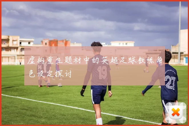 虚构重生题材中的英超足球教练角色设定探讨