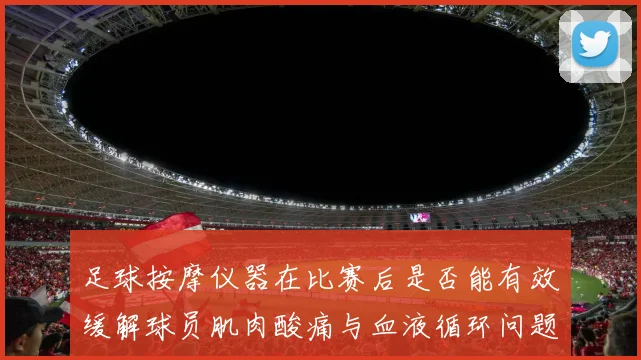足球按摩仪器在比赛后是否能有效缓解球员肌肉酸痛与血液循环问题