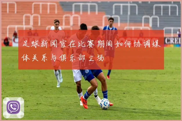 足球新闻官在比赛期间如何协调媒体关系与俱乐部立场