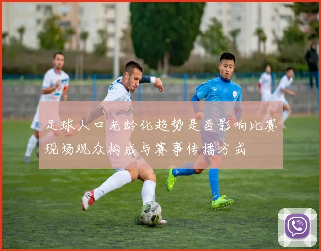 足球人口老龄化趋势是否影响比赛现场观众构成与赛事传播方式